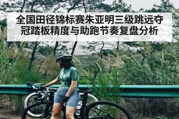 全国田径锦标赛朱亚明三级跳远夺冠踏板精度与助跑节奏复盘分析